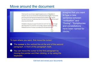 Edit text and revise your documents
Move around the document
Imagine that you want
to type a new
sentence between
“civilization” and
“During”: “Symphonies
and constellations
have been named for
clocks.”
1
2
The cursor is the vertical line at the end of the second
paragraph, in front of the paragraph mark.
You can move the cursor to the first paragraph by
moving the pointer and then clicking, or by using the
keyboard.
To type where you want, first move the cursor:
 