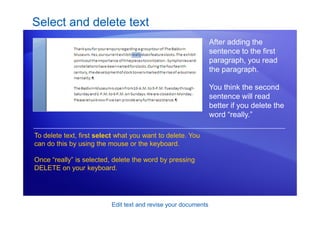 Edit text and revise your documents
Select and delete text
After adding the
sentence to the first
paragraph, you read
the paragraph.
You think the second
sentence will read
better if you delete the
word “really.”
To delete text, first select what you want to delete. You
can do this by using the mouse or the keyboard.
Once “really” is selected, delete the word by pressing
DELETE on your keyboard.
 