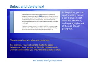 Edit text and revise your documents
Select and delete text
In the picture, you can
see formatting marks:
a dot between each
word and sentence,
and a paragraph mark
at the end of each
paragraph.
These marks help you when you revise text.
For example, you don’t want to delete the space
between words or sentences. One dot between each
word or sentence lets you know that the spacing is okay.
 