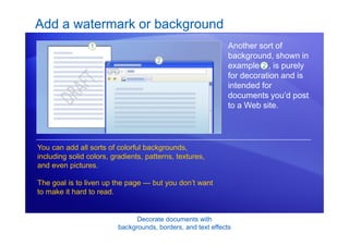 Decorate documents with
backgrounds, borders, and text effects
Add a watermark or background
Another sort of
background, shown in
example , is purely
for decoration and is
intended for
documents you’d post
to a Web site.
You can add all sorts of colorful backgrounds,
including solid colors, gradients, patterns, textures,
and even pictures.
The goal is to liven up the page — but you don’t want
to make it hard to read.
2
 