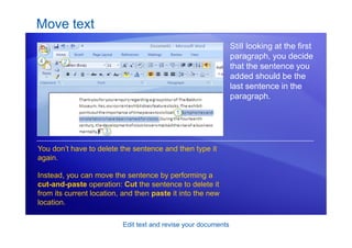 Edit text and revise your documents
Move text
Still looking at the first
paragraph, you decide
that the sentence you
added should be the
last sentence in the
paragraph.
You don’t have to delete the sentence and then type it
again.
Instead, you can move the sentence by performing a
cut-and-paste operation: Cut the sentence to delete it
from its current location, and then paste it into the new
location.
 
