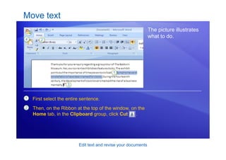 Edit text and revise your documents
Move text
The picture illustrates
what to do.
1
2
First select the entire sentence.
Then, on the Ribbon at the top of the window, on the
Home tab, in the Clipboard group, click Cut .
 