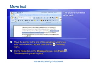 Edit text and revise your documents
Move text
The picture illustrates
what to do.
3 Move the pointer to the end of the paragraph, where you
want the sentence to appear (after the dot formatting
mark).
4 On the Home tab, in the Clipboard group, click Paste .
The sentence is pasted in place.
 