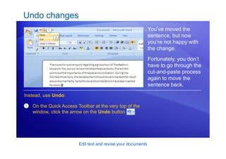 Edit text and revise your documents
Undo changes
You’ve moved the
sentence, but now
you’re not happy with
the change.
Fortunately, you don’t
have to go through the
cut-and-paste process
again to move the
sentence back.
1 On the Quick Access Toolbar at the very top of the
window, click the arrow on the Undo button .
Instead, use Undo:
 
