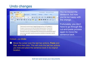 Edit text and revise your documents
Undo changes
You’ve moved the
sentence, but now
you’re not happy with
the change.
Fortunately, you don’t
have to go through the
cut-and-paste process
again to move the
sentence back.
2
Instead, use Undo:
Move the cursor over the last two actions, Paste and
Cut, and then click. This will undo the last two actions
you took and place the sentence back in its original
location.
 
