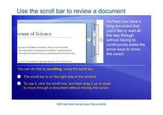 Edit text and revise your documents
Use the scroll bar to review a document
Perhaps you have a
long document that
you’d like to read all
the way through
without having to
continuously press the
arrow keys to move
the cursor.
1
2
The scroll bar is on the right side of the window,
To use it, click the scroll box, and then drag it up or down
to move through a document without moving the cursor.
You can do that by scrolling, using the scroll bar.
 