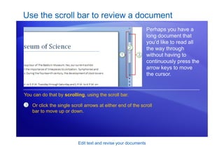 Edit text and revise your documents
Use the scroll bar to review a document
Perhaps you have a
long document that
you’d like to read all
the way through
without having to
continuously press the
arrow keys to move
the cursor.
3 Or click the single scroll arrows at either end of the scroll
bar to move up or down.
You can do that by scrolling, using the scroll bar.
 