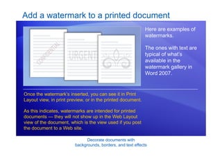 Decorate documents with
backgrounds, borders, and text effects
Add a watermark to a printed document
Here are examples of
watermarks.
The ones with text are
typical of what’s
available in the
watermark gallery in
Word 2007.
Once the watermark’s inserted, you can see it in Print
Layout view, in print preview, or in the printed document.
As this indicates, watermarks are intended for printed
documents — they will not show up in the Web Layout
view of the document, which is the view used if you post
the document to a Web site.
 