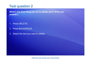 Edit text and revise your documents
Test question 2
What’s the first thing you do to delete text? (Pick one
answer.)
1. Press DELETE.
2. Press BACKSPACE.
3. Select the text you want to delete.
 