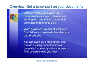 Save time with templates
Overview: Get a jump-start on your documents
Before creating your Word 2007
document from scratch, think about
starting with one of the content-rich
templates that already exist.
Word provides a wealth of templates,
from letters and resumés to calendars
and brochures.
You can even go a step further and
turn an existing document into a
template that exactly suits your needs.
This course shows you how.
 