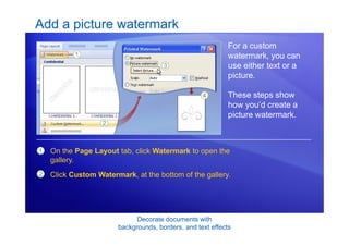 Decorate documents with
backgrounds, borders, and text effects
Add a picture watermark
For a custom
watermark, you can
use either text or a
picture.
These steps show
how you’d create a
picture watermark.
1
2
On the Page Layout tab, click Watermark to open the
gallery.
Click Custom Watermark, at the bottom of the gallery.
 