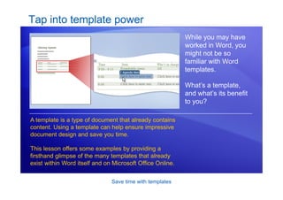 Save time with templates
Tap into template power
While you may have
worked in Word, you
might not be so
familiar with Word
templates.
What’s a template,
and what’s its benefit
to you?
A template is a type of document that already contains
content. Using a template can help ensure impressive
document design and save you time.
This lesson offers some examples by providing a
firsthand glimpse of the many templates that already
exist within Word itself and on Microsoft Office Online.
 