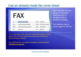 Save time with templates
Use an already-made fax cover sheet
Let’s say that on your
job you frequently
have the task of
sending a fax to
another company.
You always need a
cover page for the fax.
You could spend the time and create this page in Word
every time. Or you could use a fax cover sheet that
Word already contains.
You will find this, and other templates, among Word’s
installed templates.
 