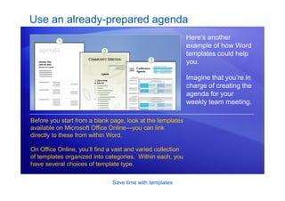 Save time with templates
Use an already-prepared agenda
Here’s another
example of how Word
templates could help
you.
Imagine that you’re in
charge of creating the
agenda for your
weekly team meeting.
Before you start from a blank page, look at the templates
available on Microsoft Office Online—you can link
directly to these from within Word.
On Office Online, you’ll find a vast and varied collection
of templates organized into categories. Within each, you
have several choices of template type.
 