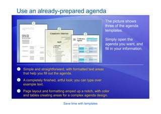 Save time with templates
Use an already-prepared agenda
The picture shows
three of the agenda
templates.
1
2
3
Simple and straightforward, with formatted text areas
that help you fill out the agenda.
A completely finished, artful look; you can type over
example text.
Page layout and formatting amped up a notch, with color
and tables creating areas for a complex agenda design.
Simply open the
agenda you want, and
fill in your information.
 