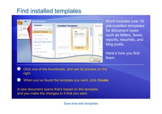 Save time with templates
Find installed templates
Word includes over 30
pre-installed templates
for document types
such as letters, faxes,
reports, resumés, and
blog posts.
Here’s how you find
them.
3 Click one of the thumbnails, and see its preview on the
right.
4 When you’ve found the template you want, click Create.
A new document opens that’s based on the template,
and you make the changes to it that you want.
 