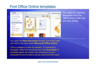 Save time with templates
Find Office Online templates
The steps for opening
templates from the
Office Online Web site
are very similar.
You open the New Document window, but in this case
you look in the area under Microsoft Office Online.
Click a category to see thumbnails. To download a
template, select the thumbnail and click Download. A
template opens as a fresh new document on your
computer for you to add to as you want and then save.
 