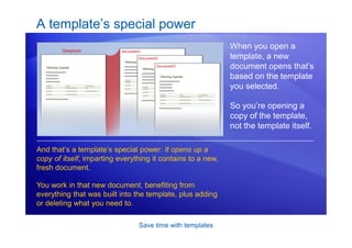 Save time with templates
A template’s special power
When you open a
template, a new
document opens that’s
based on the template
you selected.
So you’re opening a
copy of the template,
not the template itself.
And that’s a template’s special power: It opens up a
copy of itself, imparting everything it contains to a new,
fresh document.
You work in that new document, benefiting from
everything that was built into the template, plus adding
or deleting what you need to.
 