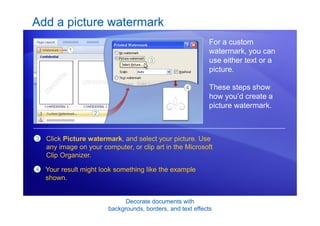 Decorate documents with
backgrounds, borders, and text effects
Add a picture watermark
For a custom
watermark, you can
use either text or a
picture.
These steps show
how you’d create a
picture watermark.
3 Click Picture watermark, and select your picture. Use
any image on your computer, or clip art in the Microsoft
Clip Organizer.
4 Your result might look something like the example
shown.
 