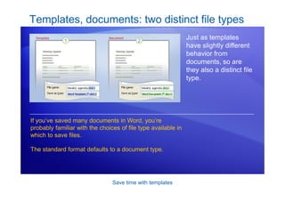 Save time with templates
Templates, documents: two distinct file types
Just as templates
have slightly different
behavior from
documents, so are
they also a distinct file
type.
If you’ve saved many documents in Word, you’re
probably familiar with the choices of file type available in
which to save files.
The standard format defaults to a document type.
 