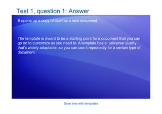 Save time with templates
Test 1, question 1: Answer
It opens up a copy of itself as a new document.
The template is meant to be a starting point for a document that you can
go on to customize as you need to. A template has a universal quality
that’s widely adaptable, so you can use it repeatedly for a certain type of
document.
 