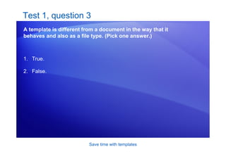 Save time with templates
Test 1, question 3
A template is different from a document in the way that it
behaves and also as a file type. (Pick one answer.)
1. True.
2. False.
 
