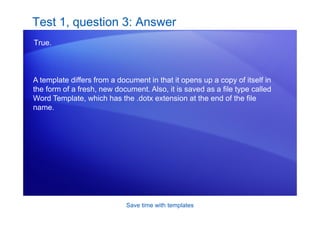 Save time with templates
Test 1, question 3: Answer
True.
A template differs from a document in that it opens up a copy of itself in
the form of a fresh, new document. Also, it is saved as a file type called
Word Template, which has the .dotx extension at the end of the file
name.
 