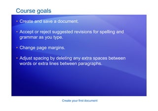 Create your first document
Course goals
• Create and save a document.
• Accept or reject suggested revisions for spelling and
grammar as you type.
• Change page margins.
• Adjust spacing by deleting any extra spaces between
words or extra lines between paragraphs.
 