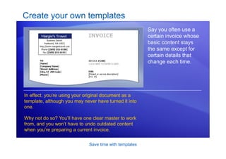 Save time with templates
Create your own templates
Say you often use a
certain invoice whose
basic content stays
the same except for
certain details that
change each time.
In effect, you’re using your original document as a
template, although you may never have turned it into
one.
Why not do so? You’ll have one clear master to work
from, and you won’t have to undo outdated content
when you’re preparing a current invoice.
 