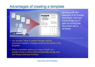 Save time with templates
Advantages of creating a template
Sticking with the
example of an invoice
document, here are
some things you’d
gain by turning the
document into a
template.
• You wouldn’t have to search through various
document versions; changes would all be stored in the
template.
• Since a template opens up a copy of itself, you
wouldn’t have to worry about accidentally saving over
one of your previous invoices.
 