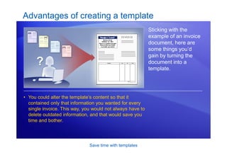 Save time with templates
Advantages of creating a template
Sticking with the
example of an invoice
document, here are
some things you’d
gain by turning the
document into a
template.
• You could alter the template’s content so that it
contained only that information you wanted for every
single invoice. This way, you would not always have to
delete outdated information, and that would save you
time and bother.
 
