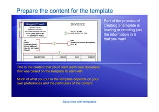 Save time with templates
Prepare the content for the template
Part of the process of
creating a template is
leaving or creating just
the information in it
that you want.
This is the content that you’d want each new document
that was based on the template to start with.
Much of what you put in the template depends on your
own preferences and the particulars of the content.
 
