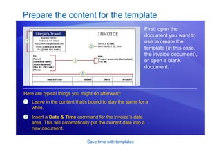 Save time with templates
Prepare the content for the template
First, open the
document you want to
use to create the
template (in this case,
the invoice document),
or open a blank
document.
1
2
Leave in the content that’s bound to stay the same for a
while.
Insert a Date & Time command for the invoice’s date
area. This will automatically put the current date into a
new document.
Here are typical things you might do afterward:
 