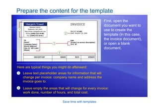 Save time with templates
Prepare the content for the template
First, open the
document you want to
use to create the
template (in this case,
the invoice document),
or open a blank
document.
3 Leave text placeholder areas for information that will
change per invoice: company name and address the
invoice goes to.
Here are typical things you might do afterward:
4 Leave empty the areas that will change for every invoice:
work done, number of hours, and total cost.
 