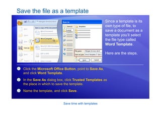 Save time with templates
Save the file as a template
Since a template is its
own type of file, to
save a document as a
template you’ll select
the file type called
Word Template.
Here are the steps.
1
2
Click the Microsoft Office Button, point to Save As,
and click Word Template.
In the Save As dialog box, click Trusted Templates as
the place in which to save the template.
Name the template, and click Save.
3
 