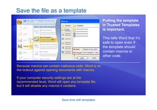 Save time with templates
Save the file as a template
Putting the template
in Trusted Templates
is important.
Because macros can contain malicious code, Word is on
the lookout against opening documents with macros.
If your computer security settings are at the
recommended level, Word will open any template file,
but it will disable any macros it contains.
This tells Word that it’s
safe to open even if
the template should
contain macros or
other code.
 