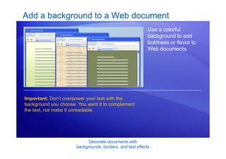 Decorate documents with
backgrounds, borders, and text effects
Add a background to a Web document
Important: Don’t overpower your text with the
background you choose. You want it to complement
the text, not make it unreadable.
Use a colorful
background to add
boldness or flavor to
Web documents.
 