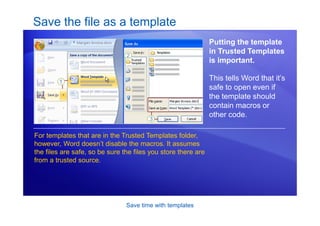 Save time with templates
Save the file as a template
Putting the template
in Trusted Templates
is important.
This tells Word that it’s
safe to open even if
the template should
contain macros or
other code.
For templates that are in the Trusted Templates folder,
however, Word doesn’t disable the macros. It assumes
the files are safe, so be sure the files you store there are
from a trusted source.
 