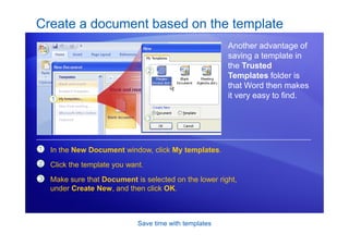 Save time with templates
Create a document based on the template
Another advantage of
saving a template in
the Trusted
Templates folder is
that Word then makes
it very easy to find.
1
2
3
In the New Document window, click My templates.
Click the template you want.
Make sure that Document is selected on the lower right,
under Create New, and then click OK.
 