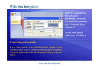 Save time with templates
Edit the template
What if a vital part of
the template
information became
outdated, for example,
your company logo
changes?
Here’s how you’d
open it up and edit it.
Protecting your templates
If you have created a template that other people in your
company plan to use, consider protecting the template’s
contents against edits to the template that you may not
want.
 