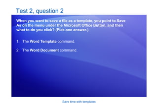 Save time with templates
Test 2, question 2
When you want to save a file as a template, you point to Save
As on the menu under the Microsoft Office Button, and then
what to do you click? (Pick one answer.)
1. The Word Template command.
2. The Word Document command.
 