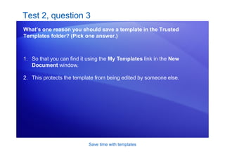 Save time with templates
Test 2, question 3
What’s one reason you should save a template in the Trusted
Templates folder? (Pick one answer.)
1. So that you can find it using the My Templates link in the New
Document window.
2. This protects the template from being edited by someone else.
 