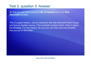 Save time with templates
Test 2, question 3: Answer
So that you can find it using the My Templates link in the New
Document window.
This is a great reason. Just as important, this tells Microsoft Word it does
not have to disable macros, if the template contains them, when it opens
the template. For this reason, be sure you can fully trust any template
that you put in this folder.
 