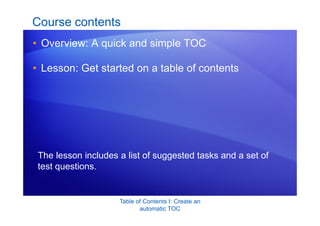 Table of Contents I: Create an
automatic TOC
Course contents
• Overview: A quick and simple TOC
• Lesson: Get started on a table of contents
The lesson includes a list of suggested tasks and a set of
test questions.
 