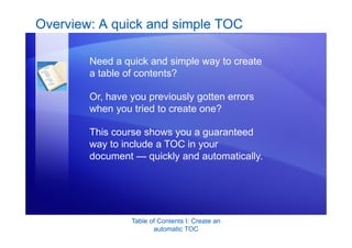 Table of Contents I: Create an
automatic TOC
Overview: A quick and simple TOC
Need a quick and simple way to create
a table of contents?
Or, have you previously gotten errors
when you tried to create one?
This course shows you a guaranteed
way to include a TOC in your
document — quickly and automatically.
 