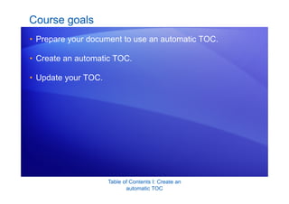 Table of Contents I: Create an
automatic TOC
Course goals
• Prepare your document to use an automatic TOC.
• Create an automatic TOC.
• Update your TOC.
 