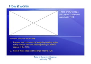 Table of Contents I: Create an
automatic TOC
How it works
There are two steps
you take to create an
automatic TOC.
1. Prepare your document by assigning heading styles
to the chapter titles and headings that you want to
appear in the TOC.
2. Collect those titles and headings into the TOC.
Animation: Right-click, and click Play.
 