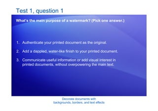 Decorate documents with
backgrounds, borders, and text effects
Test 1, question 1
What’s the main purpose of a watermark? (Pick one answer.)
1. Authenticate your printed document as the original.
2. Add a dappled, water-like finish to your printed document.
3. Communicate useful information or add visual interest in
printed documents, without overpowering the main text.
 