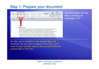 Table of Contents I: Create an
automatic TOC
Step 1: Prepare your document
Heading styles are the
link to building an
automatic TOC.
So after you’ve decided on the chapter titles and
headings that you want to appear in the TOC, you’ll
need to apply specific styles to them so that Word will
include them in the TOC.
 