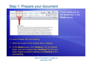 Table of Contents I: Create an
automatic TOC
Step 1: Prepare your document
These styles are on
the Home tab, in the
Styles group.
1. Place the cursor in the chapter title or heading.
2. In the Styles group, click Heading 1 for the highest
level, such as a chapter title; Heading 2 for the next
level, maybe a section heading; and Heading 3 for a
sub-heading.
For each chapter title and heading:
 